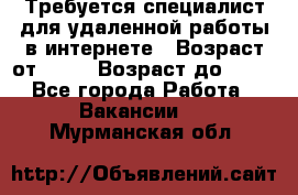Требуется специалист для удаленной работы в интернете › Возраст от ­ 18 › Возраст до ­ 56 - Все города Работа » Вакансии   . Мурманская обл.